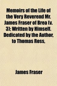 Memoirs of the Life of the Very Reverend Mr. James Fraser of Brea (v. 3); Written by Himself. Dedicated by the Author, to Thomas Ross,