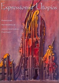 Expressionist Utopias: Paradise, Metropolis, Architectural Fantasy (Weimar and Now: German Cultural Criticism)