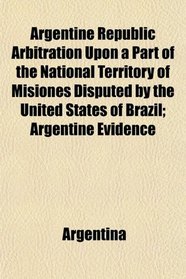 Argentine Republic Arbitration Upon a Part of the National Territory of Misiones Disputed by the United States of Brazil; Argentine Evidence