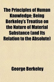 The Principles of Human Knowledge; Being Berkeley's Treatise on the Nature of Material Substance (and Its Relation to the Absolute)