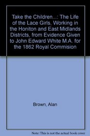 Take the Children...: The Life of the Lace Girls, Working in the Honiton and East Midlands Districts, from Evidence Given to John Edward White M.A. for the 1862 Royal Commision