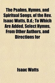 The Psalms, Hymns, and Spiritual Songs, of the Rev. Isaac Watts, D.d.; To Which Are Added, Select Hymns, From Other Authors, and Directions for