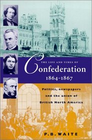 The Life and Times of Confederation, 1864-1867: Politics, Newspapers and the Union of British North America