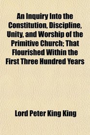 An Inquiry Into the Constitution, Discipline, Unity, and Worship of the Primitive Church; That Flourished Within the First Three Hundred Years