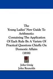 The Young Ladies' New Guide To Arithmetic: Containing The Application Of Each Rule By A Variety Of Practical Questions Chiefly On Domestic Affairs (1858)