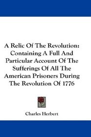 A Relic Of The Revolution: Containing A Full And Particular Account Of The Sufferings Of All The American Prisoners During The Revolution Of 1776