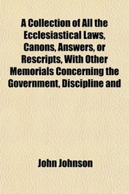 A Collection of All the Ecclesiastical Laws, Canons, Answers, or Rescripts, With Other Memorials Concerning the Government, Discipline and