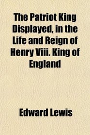 The Patriot King Displayed, in the Life and Reign of Henry Viii. King of England