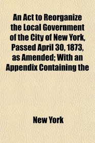 An Act to Reorganize the Local Government of the City of New York, Passed April 30, 1873, as Amended; With an Appendix Containing the