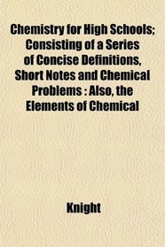 Chemistry for High Schools; Consisting of a Series of Concise Definitions, Short Notes and Chemical Problems: Also, the Elements of Chemical