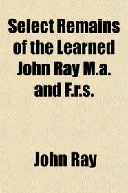 Select Remains of the Learned John Ray M.a. and F.r.s.