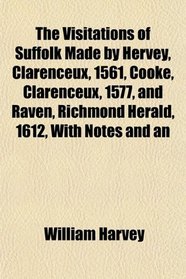 The Visitations of Suffolk Made by Hervey, Clarenceux, 1561, Cooke, Clarenceux, 1577, and Raven, Richmond Herald, 1612, With Notes and an