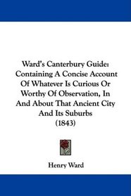 Ward's Canterbury Guide: Containing A Concise Account Of Whatever Is Curious Or Worthy Of Observation, In And About That Ancient City And Its Suburbs (1843)