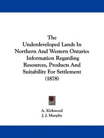 The Underdeveloped Lands In Northern And Western Ontario: Information Regarding Resources, Products And Suitability For Settlement (1878)