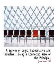 A System of Logic, Ratiocinative and Inductive: Being a Connected View of the Principles