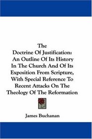 The Doctrine Of Justification: An Outline Of Its History In The Church And Of Its Exposition From Scripture, With Special Reference To Recent Attacks On The Theology Of The Reformation