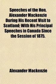 Speeches of the Hon. Alexander Mackenzie During His Recent Visit to Scotland; With His Principal Speeches in Canada Since the Session of 1875.
