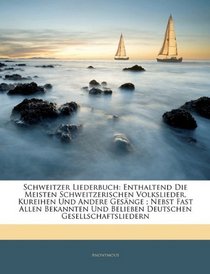 Schweitzer Liederbuch: Enthaltend Die Meisten Schweitzerischen Volkslieder, Kureihen Und Andere Gesnge ; Nebst Fast Allen Bekannten Und Belieben Deutschen Gesellschaftsliedern (German Edition)