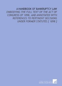 A Handbook of Bankruptcy Law: Embodying the Full Text of the Act of Congress of 1898, and Annotated With References to Pertinent Decisions Under Former Statutes [ 1898 ]
