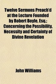 Twelve Sermons Preach'd at the Lecture Founded by Robert Boyle, Esq.; Concerning the Possibility, Necessity and Certainty of Divine Revelation