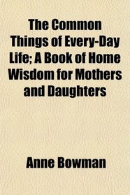 The Common Things of Every-Day Life; A Book of Home Wisdom for Mothers and Daughters