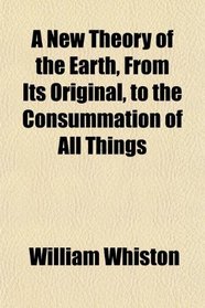 A New Theory of the Earth, From Its Original, to the Consummation of All Things