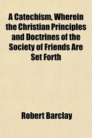 A Catechism, Wherein the Christian Principles and Doctrines of the Society of Friends Are Set Forth