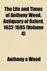 The Life and Times of Anthony Wood, Antiquary of Oxford, 1632-1695 (Volume 4)