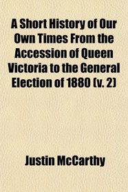 A Short History of Our Own Times From the Accession of Queen Victoria to the General Election of 1880 (v. 2)