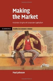 Making the Market: Victorian Origins of Corporate Capitalism (Cambridge Studies in Economic History - Second Series)