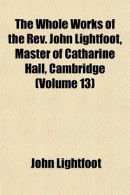 The Whole Works of the Rev. John Lightfoot, Master of Catharine Hall, Cambridge (Volume 13)