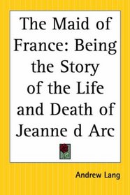 The Maid Of France: Being The Story Of The Life And Death Of Jeanne D Arc