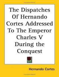 The Dispatches of Hernando Cortes, The Conqueror of Mexico, Addressed to the Emperor Charles V. During the Conquest