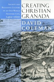 Creating Christian Granada: Society and Religious Culture in an Old-World Frontier City, 1492-1600