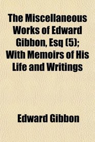 The Miscellaneous Works of Edward Gibbon, Esq (5); With Memoirs of His Life and Writings