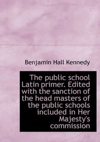 The public school Latin primer. Edited with the sanction of the head masters of the public schools i