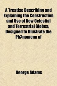 A Treatise Describing and Explaining the Construction and Use of New Celestial and Terrestrial Globes; Designed to Illustrate the Phenomena of