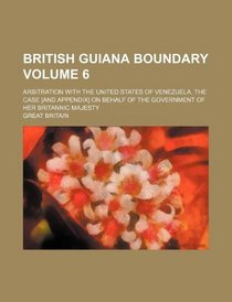 British Guiana boundary Volume 6; Arbitration with the United States of Venezuela. The case [and Appendix] on behalf of the government of Her Britannic Majesty