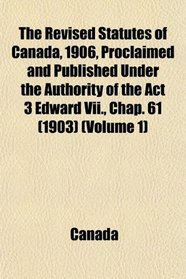 The Revised Statutes of Canada, 1906, Proclaimed and Published Under the Authority of the Act 3 Edward Vii., Chap. 61 (1903) (Volume 1)