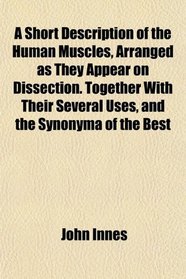 A Short Description of the Human Muscles, Arranged as They Appear on Dissection. Together With Their Several Uses, and the Synonyma of the Best