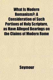 What Is Modern Romanism?; A Consideration of Such Portions of Holy Scripture, as Have Alleged Bearings on the Claims of Modern Rome