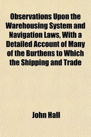 Observations Upon the Warehousing System and Navigation Laws, With a Detailed Account of Many of the Burthens to Which the Shipping and Trade