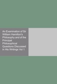 An Examination of Sir William Hamilton's Philosophy and of the Principal Philosophical Questions Discussed in His Writings Vol 1