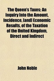 The Queen's Taxes; An Inquiry Into the Amount, Incidence, [and] Economic Results, of the Taxation of the United Kingdom, Direct and Indirect