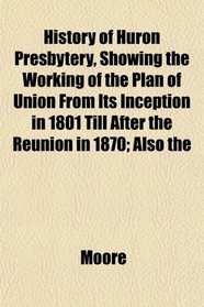 History of Huron Presbytery, Showing the Working of the Plan of Union From Its Inception in 1801 Till After the Reunion in 1870; Also the