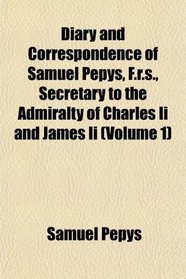 Diary and Correspondence of Samuel Pepys, F.r.s., Secretary to the Admiralty of Charles Ii and James Ii (Volume 1)