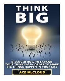 Think Big: Discover How To Expand Your Thinking In Order To Make Big Things Happen In Your Life (Accomplish Your Dreams & Goals By Thinking Big & ... Best Business Health & Success Strategies)