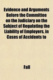 Evidence and Arguments Before the Committee on the Judiciary on the Subject of Regulating the Liability of Employers, in Cases of Accidents to