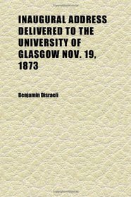 Inaugural Address Delivered to the University of Glasgow Nov. 19, 1873; By Benjamin Disraeli. 2d Ed., Including the Occasional Speeches at