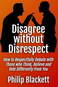 Disagree without Disrespect: How to Respectfully Debate with Those who Think, Believe and Vote Differently from You